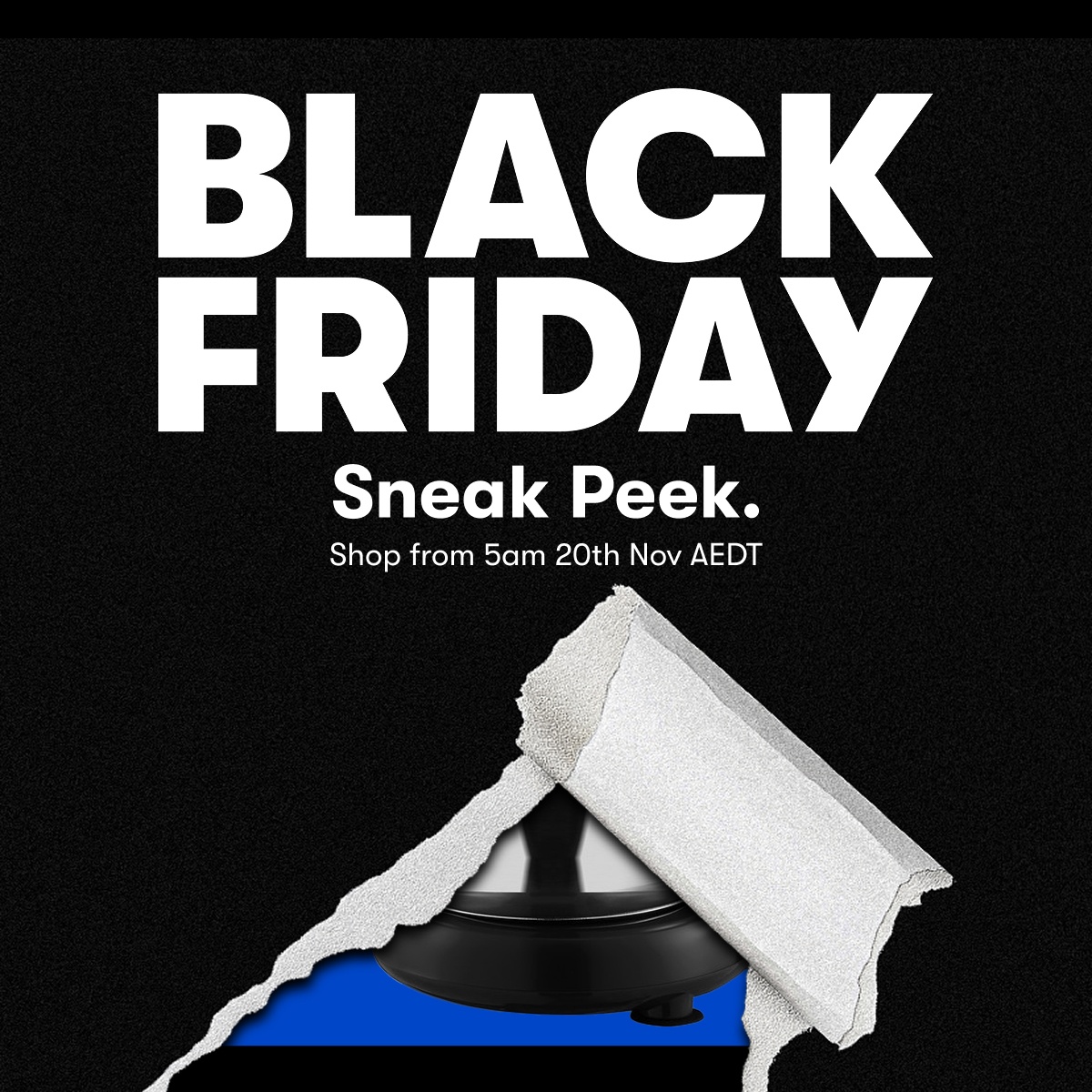 Black Friday Sneak Peek. Shop from 5am 20th Nov AEDT.