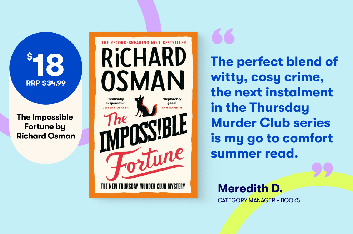 $18 RRP $34.99 The Impossible Fortune by Richard Osman - The perfect witty, cosy crime, the next instalment in the Thursday Murder Club series is my go to comfort summer read