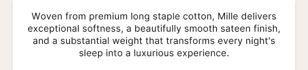 Woven from premium long staple. cotton, Mille delivers excepptional softness, a beautifully smooth sateen finish, and substantial weight that transforms every night's sleep into a luxurious experienceWoven from premium long staple. cotton, Mille delivers excepptional softness, a beautifully smooth sateen finish, and substantial weight that transforms every night's sleep into a luxurious experience