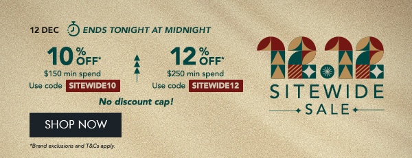 10% OFF* $150 min. spend. Use code SITEWIDE10 12% OFF* $250 min. spend. Use code SITEWIDE12 No discount cap!