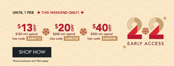 $13 OFF* $150 min. spend. Use code EARLY13 $20 OFF* $200 min. spend. Use code EARLY20 $40 OFF* $300 min. spend. Use code EARLY40
